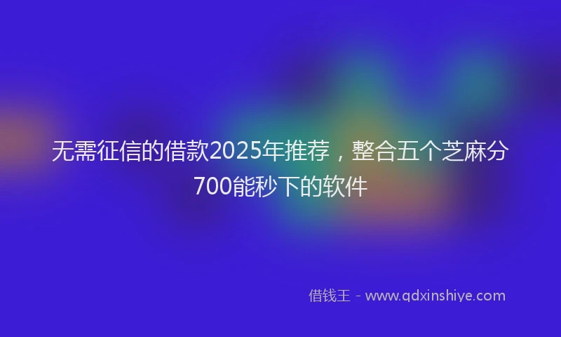 无需征信的借款2025年推荐，整合五个芝麻分700能秒下的软件