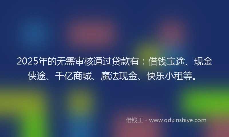 2025年的无需审核通过贷款有：借钱宝途、现金侠途、千亿商城、魔法现金、快乐小租等。