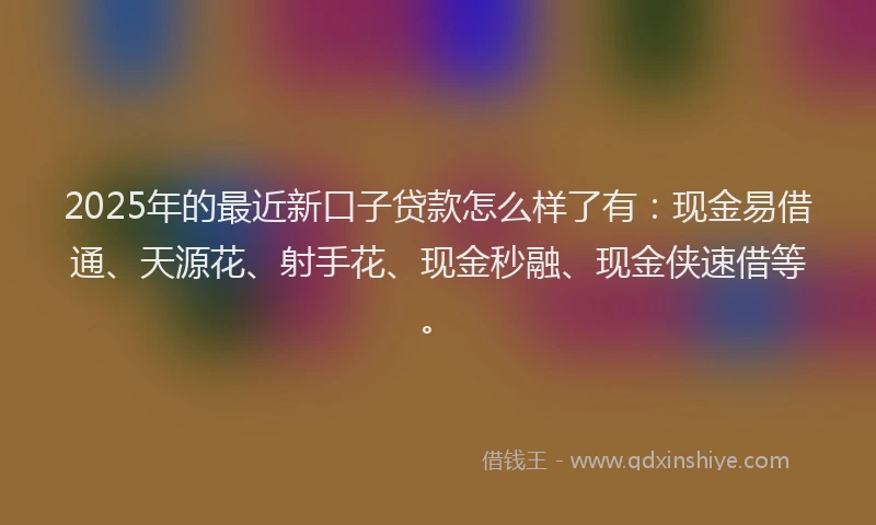 2025年的最近新口子贷款怎么样了有：现金易借通、天源花、射手花、现金秒融、现金侠速借等。