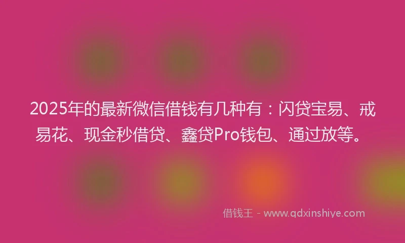 2025年的最新微信借钱有几种有：闪贷宝易、戒易花、现金秒借贷、鑫贷Pro钱包、通过放等。