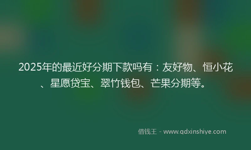 2025年的最近好分期下款吗有：友好物、恒小花、星愿贷宝、翠竹钱包、芒果分期等。