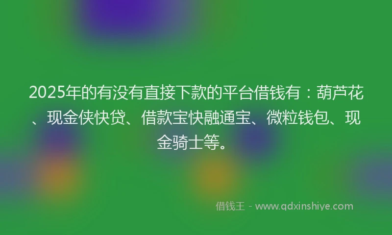 2025年的有没有直接下款的平台借钱有：葫芦花、现金侠快贷、借款宝快融通宝、微粒钱包、现金骑士等。