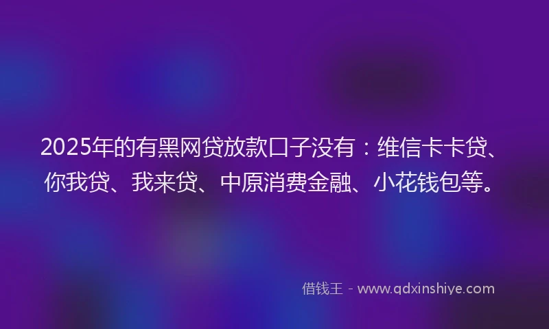 2025年的有黑网贷放款口子没有：维信卡卡贷、你我贷、我来贷、中原消费金融、小花钱包等。