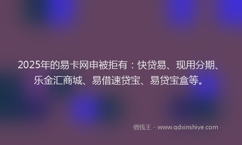 2025年的易卡网申被拒有：快贷易、现用分期、乐金汇商城、易借速贷宝、易贷宝盒等。