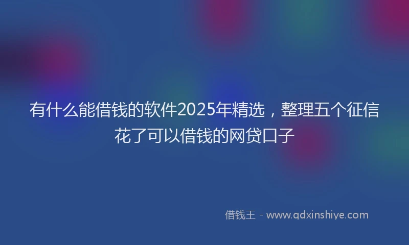 有什么能借钱的软件2025年精选，整理五个征信花了可以借钱的网贷口子