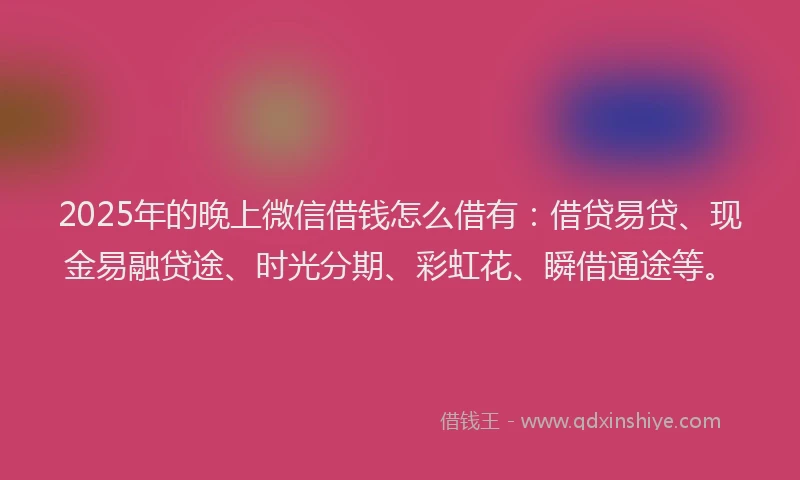 2025年的晚上微信借钱怎么借有：借贷易贷、现金易融贷途、时光分期、彩虹花、瞬借通途等。