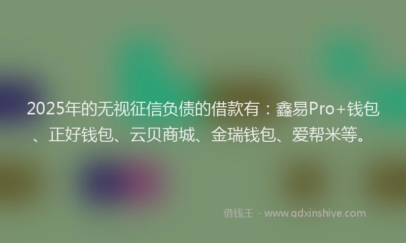 2025年的无视征信负债的借款有：鑫易Pro+钱包、正好钱包、云贝商城、金瑞钱包、爱帮米等。