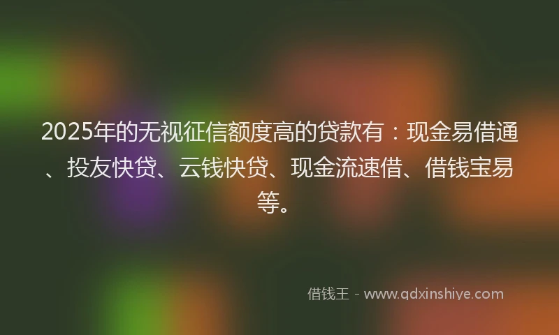 2025年的无视征信额度高的贷款有：现金易借通、投友快贷、云钱快贷、现金流速借、借钱宝易等。