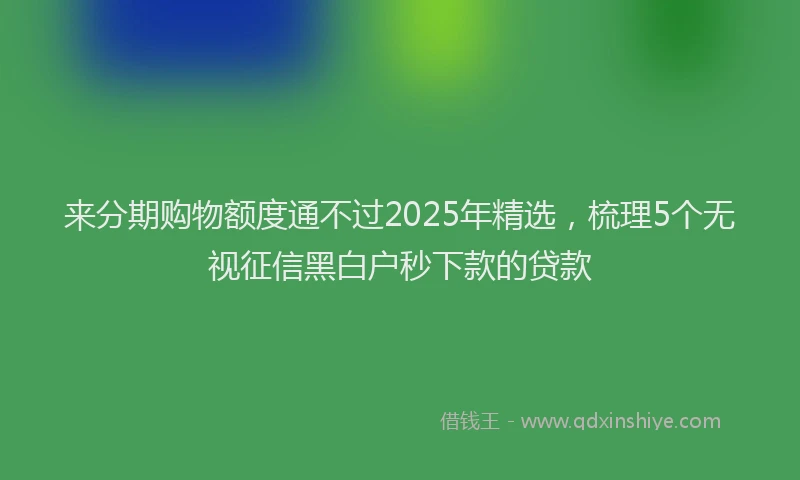 来分期购物额度通不过2025年精选，梳理5个无视征信黑白户秒下款的贷款