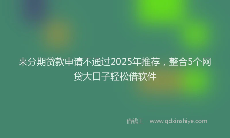 来分期贷款申请不通过2025年推荐，整合5个网贷大口子轻松借软件