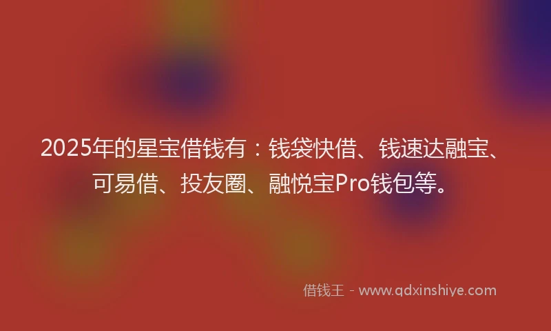 2025年的星宝借钱有：钱袋快借、钱速达融宝、可易借、投友圈、融悦宝Pro钱包等。