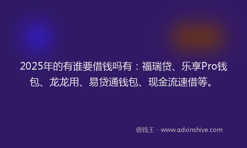 2025年的有谁要借钱吗有：福瑞贷、乐享Pro钱包、龙龙用、易贷通钱包、现金流速借等。