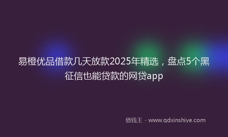 易橙优品借款几天放款2025年精选，盘点5个黑征信也能贷款的网贷app