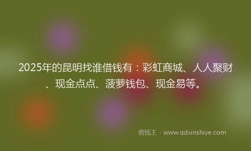 2025年的昆明找谁借钱有：彩虹商城、人人聚财、现金点点、菠萝钱包、现金易等。