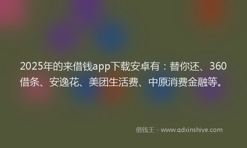 2025年的来借钱app下载安卓有：替你还、360借条、安逸花、美团生活费、中原消费金融等。
