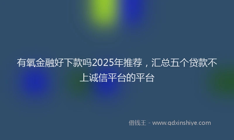 有氧金融好下款吗2025年推荐，汇总五个贷款不上诚信平台的平台