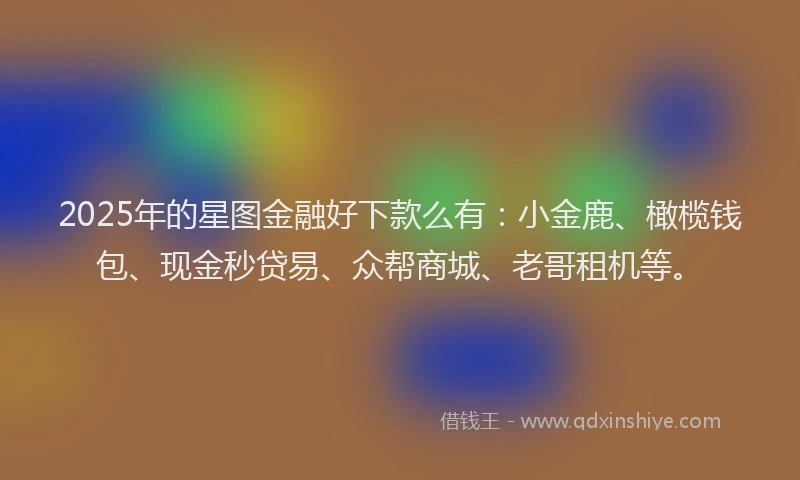 2025年的星图金融好下款么有：小金鹿、橄榄钱包、现金秒贷易、众帮商城、老哥租机等。