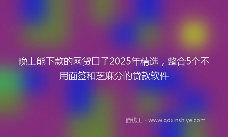 晚上能下款的网贷口子2025年精选，整合5个不用面签和芝麻分的贷款软件