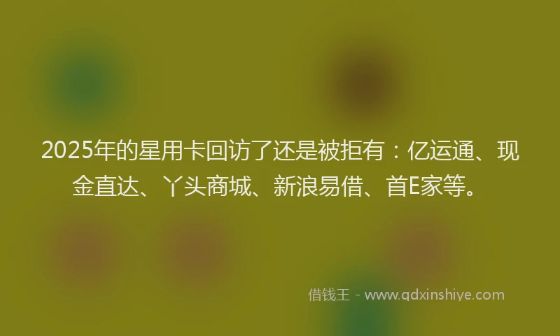 2025年的星用卡回访了还是被拒有：亿运通、现金直达、丫头商城、新浪易借、首E家等。