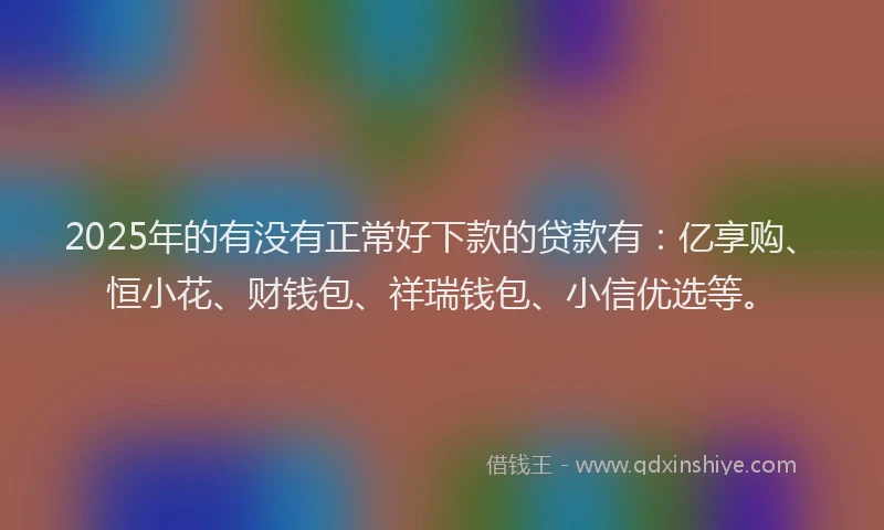 2025年的有没有正常好下款的贷款有：亿享购、恒小花、财钱包、祥瑞钱包、小信优选等。