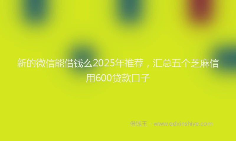 新的微信能借钱么2025年推荐，汇总五个芝麻信用600贷款口子