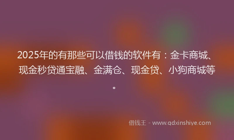 2025年的有那些可以借钱的软件有：金卡商城、现金秒贷通宝融、金满仓、现金贷、小狗商城等。