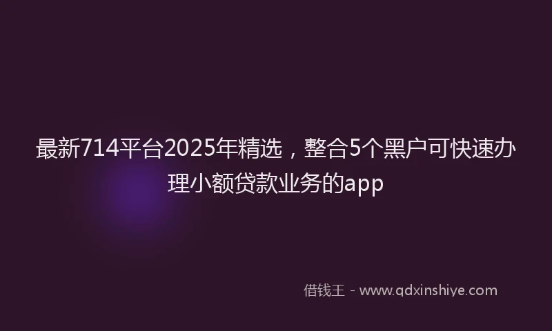 最新714平台2025年精选，整合5个黑户可快速办理小额贷款业务的app