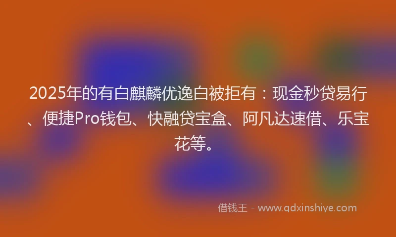 2025年的有白麒麟优逸白被拒有：现金秒贷易行、便捷Pro钱包、快融贷宝盒、阿凡达速借、乐宝花等。