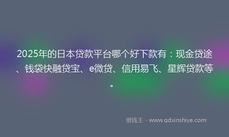 2025年的日本贷款平台哪个好下款有：现金贷途、钱袋快融贷宝、e微贷、信用易飞、星辉贷款等。