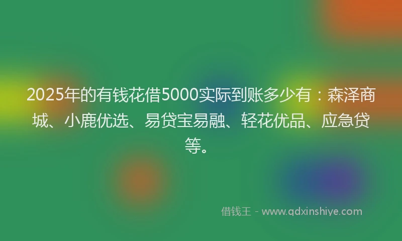 2025年的有钱花借5000实际到账多少有：森泽商城、小鹿优选、易贷宝易融、轻花优品、应急贷等。