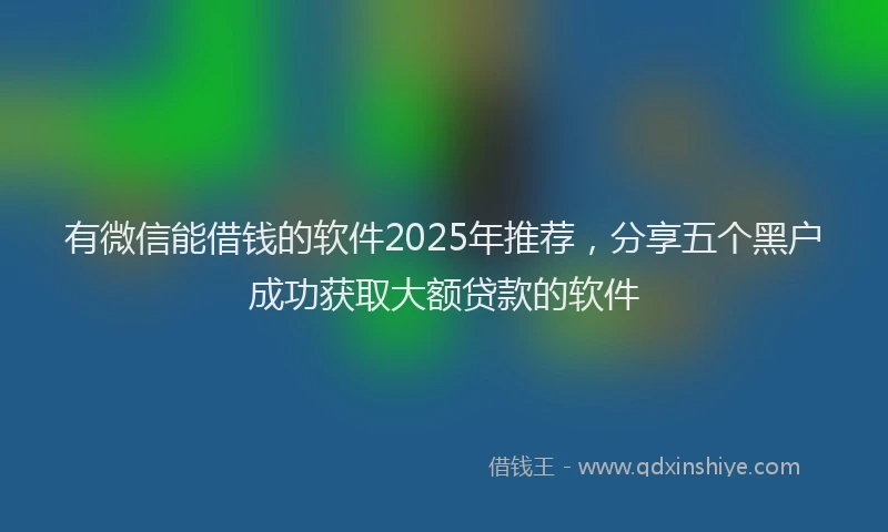 有微信能借钱的软件2025年推荐，分享五个黑户成功获取大额贷款的软件
