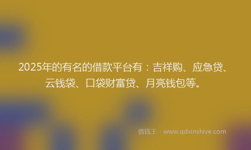2025年的有名的借款平台有：吉祥购、应急贷、云钱袋、口袋财富贷、月亮钱包等。