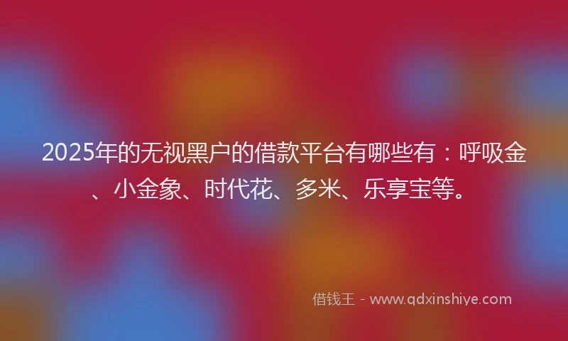 2025年的无视黑户的借款平台有哪些有：呼吸金、小金象、时代花、多米、乐享宝等。