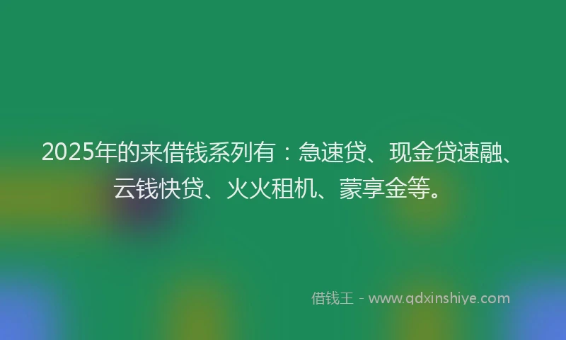 2025年的来借钱系列有：急速贷、现金贷速融、云钱快贷、火火租机、蒙享金等。
