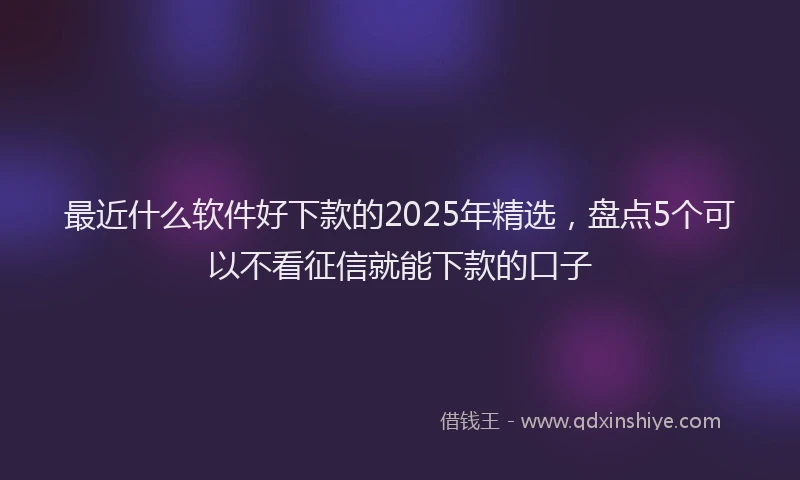 最近什么软件好下款的2025年精选，盘点5个可以不看征信就能下款的口子