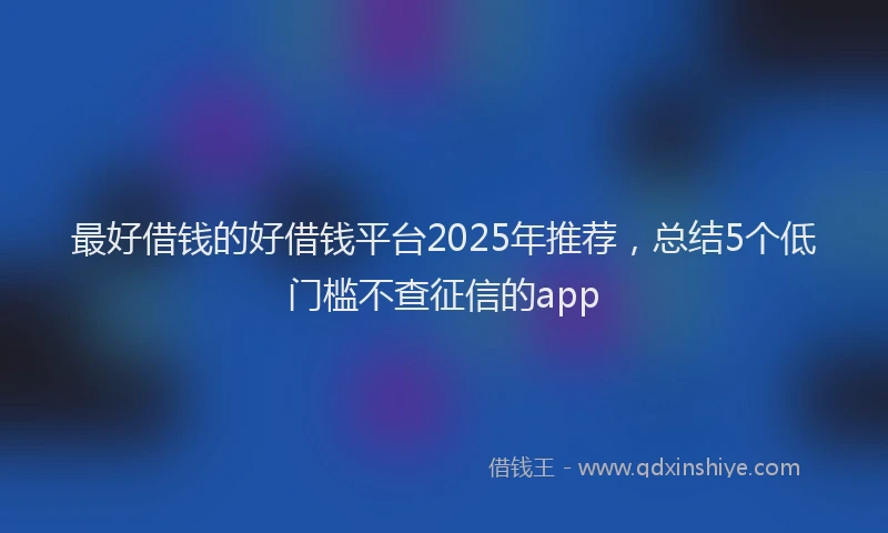 最好借钱的好借钱平台2025年推荐，总结5个低门槛不查征信的app