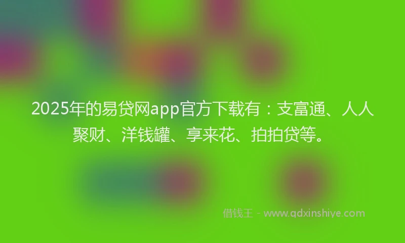 2025年的易贷网app官方下载有：支富通、人人聚财、洋钱罐、享来花、拍拍贷等。