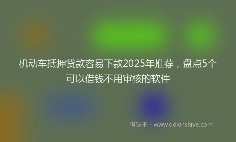 机动车抵押贷款容易下款2025年推荐，盘点5个可以借钱不用审核的软件