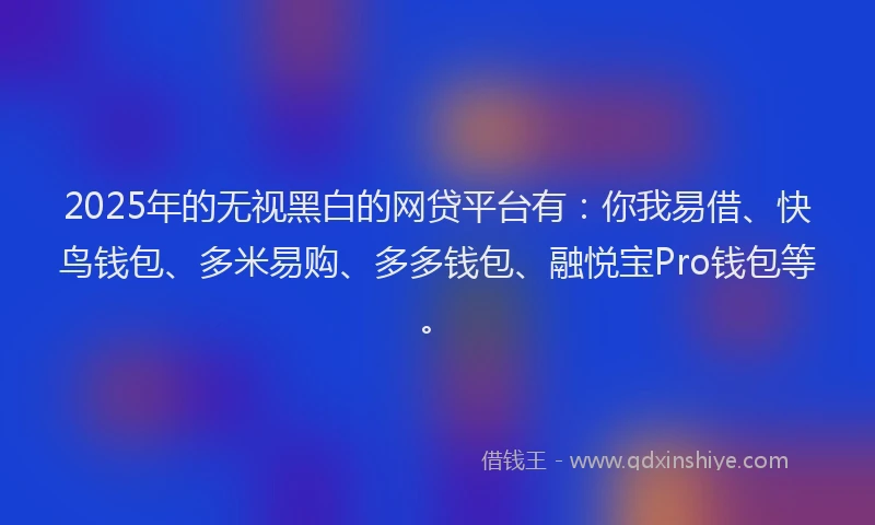 2025年的无视黑白的网贷平台有：你我易借、快鸟钱包、多米易购、多多钱包、融悦宝Pro钱包等。