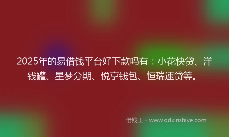 2025年的易借钱平台好下款吗有：小花快贷、洋钱罐、星梦分期、悦享钱包、恒瑞速贷等。