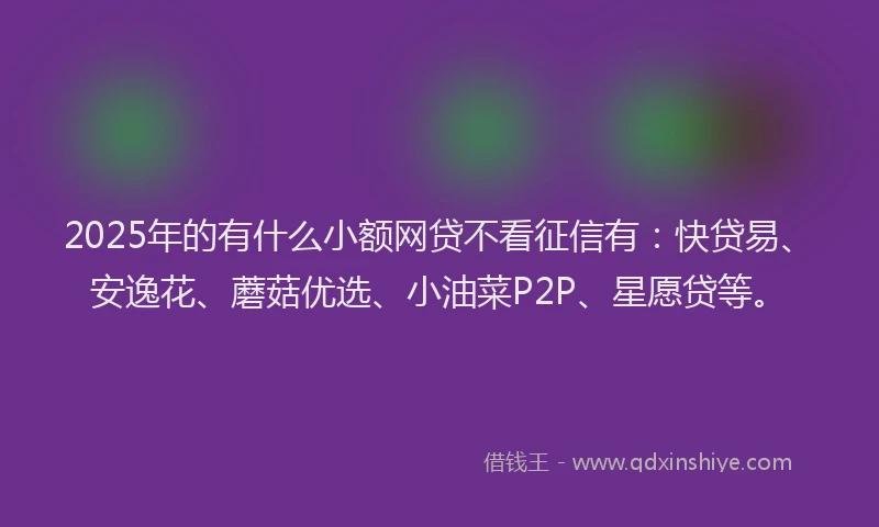 2025年的有什么小额网贷不看征信有：快贷易、安逸花、蘑菇优选、小油菜P2P、星愿贷等。