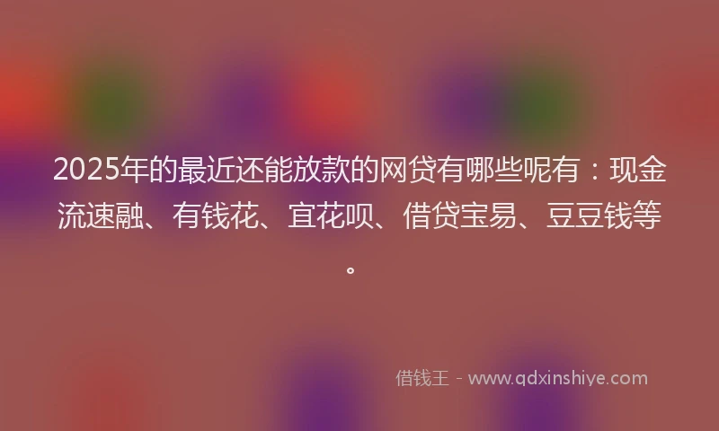 2025年的最近还能放款的网贷有哪些呢有：现金流速融、有钱花、宜花呗、借贷宝易、豆豆钱等。