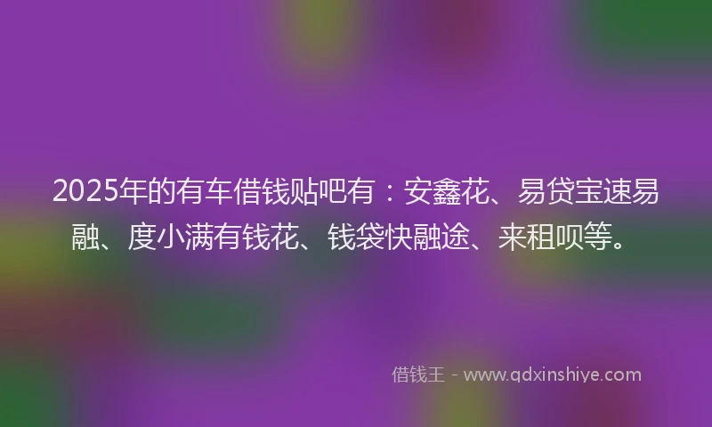 2025年的有车借钱贴吧有：安鑫花、易贷宝速易融、度小满有钱花、钱袋快融途、来租呗等。