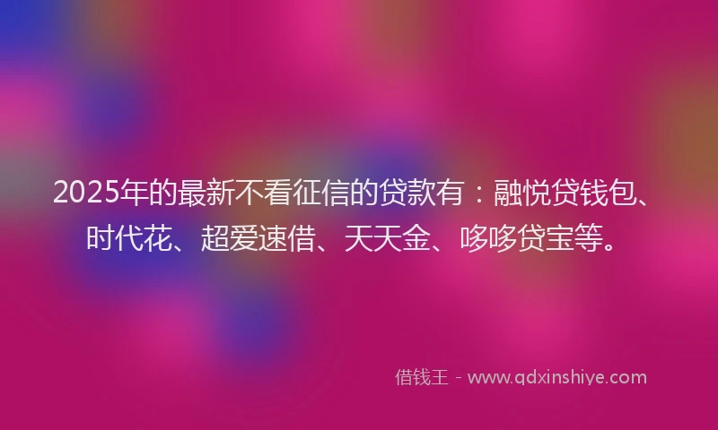 2025年的最新不看征信的贷款有：融悦贷钱包、时代花、超爱速借、天天金、哆哆贷宝等。