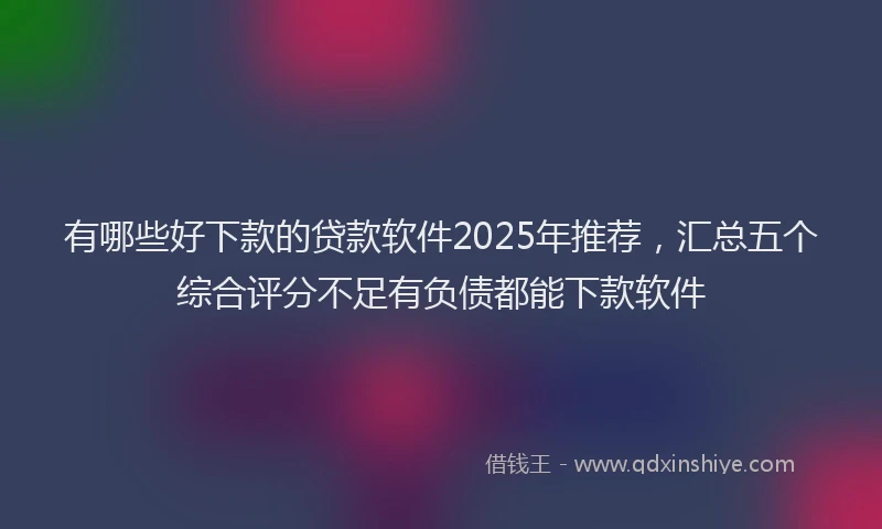 有哪些好下款的贷款软件2025年推荐，汇总五个综合评分不足有负债都能下款软件