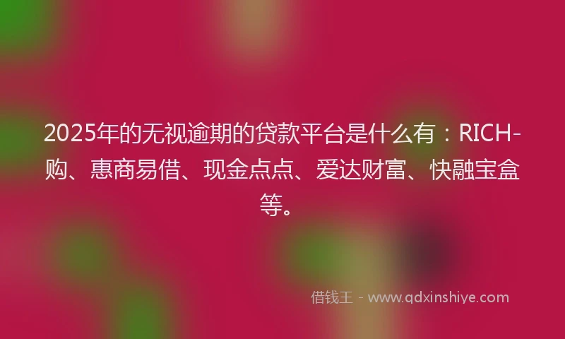 2025年的无视逾期的贷款平台是什么有：RICH-购、惠商易借、现金点点、爱达财富、快融宝盒等。