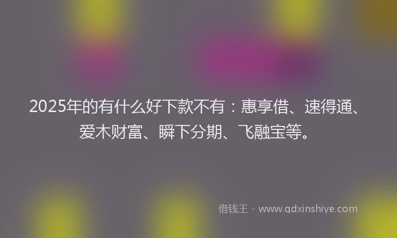 2025年的有什么好下款不有：惠享借、速得通、爱木财富、瞬下分期、飞融宝等。