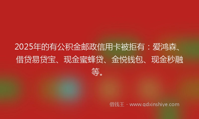 2025年的有公积金邮政信用卡被拒有：爱鸿森、借贷易贷宝、现金蜜蜂贷、金悦钱包、现金秒融等。