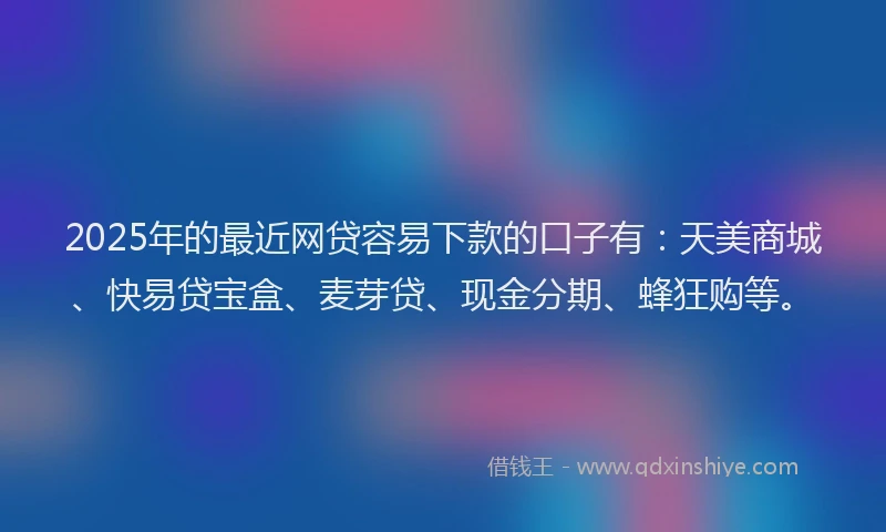 2025年的最近网贷容易下款的口子有：天美商城、快易贷宝盒、麦芽贷、现金分期、蜂狂购等。
