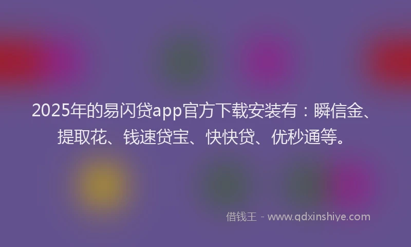 2025年的易闪贷app官方下载安装有：瞬信金、提取花、钱速贷宝、快快贷、优秒通等。